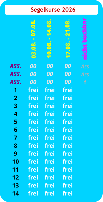 Segelkurse 2026 ASS. ASS. ASS. 1 2 3 4 5 6 7 8 9 10 11 12 13 14 00 00 00 frei frei frei frei frei frei frei frei frei frei frei frei frei frei  03.08. - 07.08. 00 00 00 frei frei frei frei frei frei frei frei frei frei frei frei frei frei 10.08. - 14.08.  00 00 00 frei frei frei frei frei frei frei frei frei frei frei frei frei frei 17.08. - 21.08. Ass Ass f   nicht buchbar