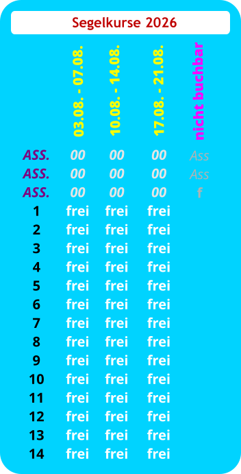 Segelkurse 2026 ASS. ASS. ASS. 1 2 3 4 5 6 7 8 9 10 11 12 13 14 00 00 00 frei frei frei frei frei frei frei frei frei frei frei frei frei frei  03.08. - 07.08. 00 00 00 frei frei frei frei frei frei frei frei frei frei frei frei frei frei 10.08. - 14.08.  00 00 00 frei frei frei frei frei frei frei frei frei frei frei frei frei frei 17.08. - 21.08. Ass Ass f   nicht buchbar