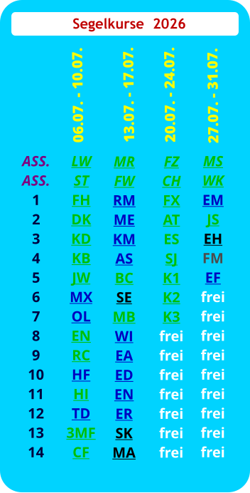 Segelkurse  2026 ASS. ASS. 1 2 3 4 5 6 7 8 9 10 11 12 13 14  LW ST FH DK KD KB JW MX OL EN RC HF HI TD 3MF CF  06.07. - 10.07. FZ CH FX AT ES SJ K1 K2 K3 frei frei frei frei frei frei frei  20.07. - 24.07. MS WK EM JS EH FM EF frei frei frei frei frei frei frei frei frei   27.07. - 31.07.  MR FW RM ME KM AS BC SE MB WI EA ED EN ER SK MA  13.07. - 17.07.