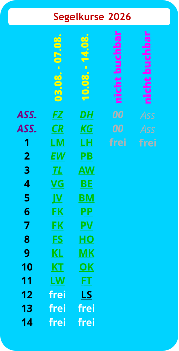 Segelkurse 2026 ASS. ASS. 1 2 3 4 5 6 7 8 9 10 11 12 13 14 FZ CR LM EW TL VG JV FK FK FS KL KT LW frei frei frei  03.08. - 07.08. DH KG LH PB AW BE BM PP PV HO MK OK FT LS frei frei 10.08. - 14.08.  00 00 frei nicht buchbar Ass Ass frei   nicht buchbar