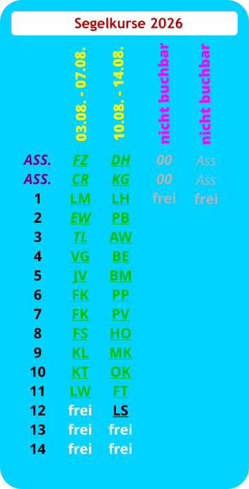 Segelkurse 2026 ASS. ASS. 1 2 3 4 5 6 7 8 9 10 11 12 13 14 FZ CR LM EW TL VG JV FK FK FS KL KT LW frei frei frei  03.08. - 07.08. DH KG LH PB AW BE BM PP PV HO MK OK FT LS frei frei 10.08. - 14.08.  00 00 frei nicht buchbar Ass Ass frei   nicht buchbar